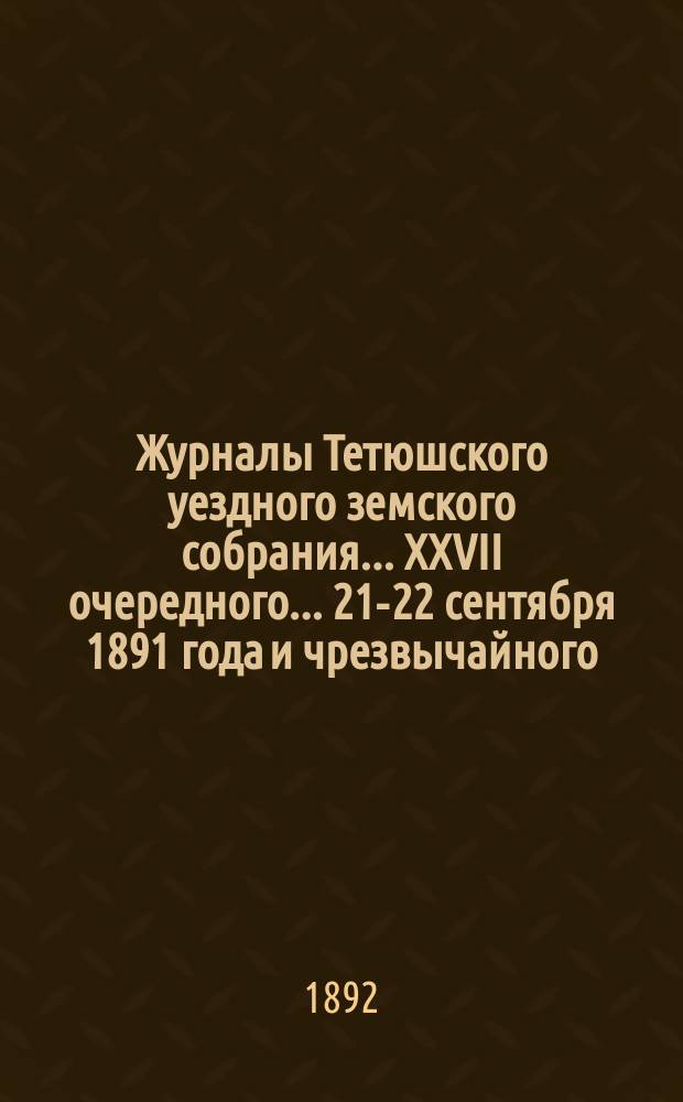 Журналы Тетюшского уездного земского собрания... XXVII очередного... 21-22 сентября 1891 года и чрезвычайного... 25-го января 1892 года