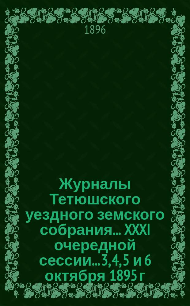 Журналы Тетюшского уездного земского собрания... XXXI очередной сессии... 3, 4, 5 и 6 октября 1895 г. и чрезвычайной 12 февраля 1896 года