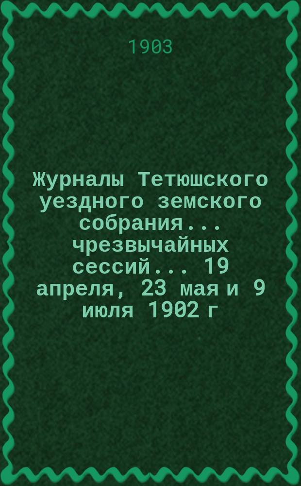 Журналы Тетюшского уездного земского собрания... чрезвычайных сессий... 19 апреля, 23 мая и 9 июля 1902 г., и XXXVIII очередной... 22, 23 и 24 сентября 1902 г.