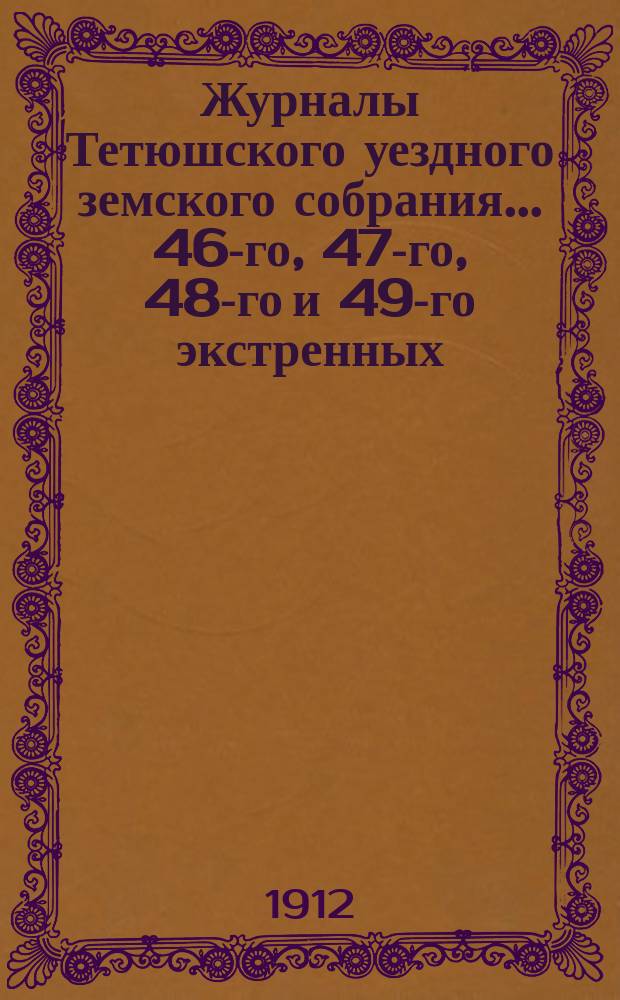 Журналы Тетюшского уездного земского собрания... 46-го, 47-го, 48-го и 49-го экстренных - 8 марта, 10 июля, 4 октября и 23 ноября и 47-го очередного, сессий - 15, 16, 17 и 18 сентября 1911 года