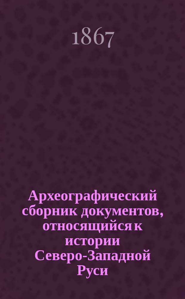 Археографический сборник документов, относящийся к истории Северо-Западной Руси : Изд. при Упр. Вил. учеб. окр. Т. 1. Т. 1