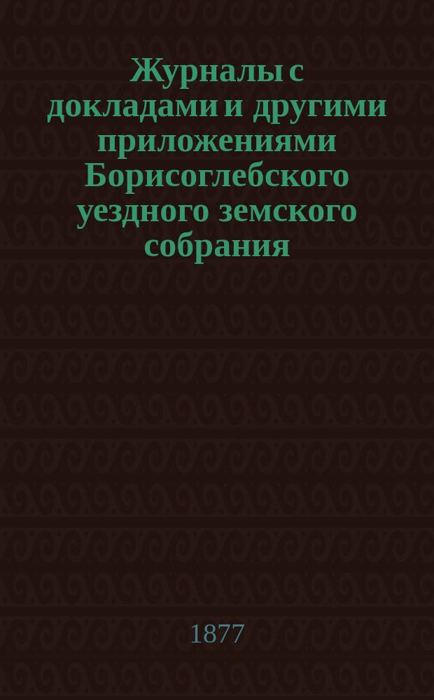 Журналы с докладами и другими приложениями Борисоглебского уездного земского собрания... очередного... сентябрьской и октябрьской сессии 1876 года