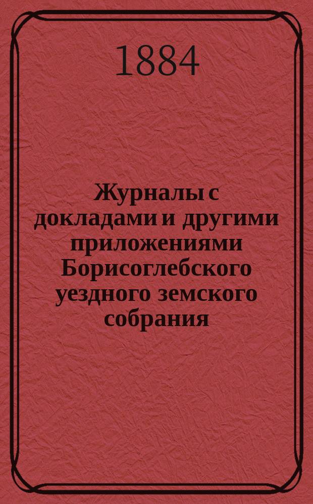 Журналы с докладами и другими приложениями Борисоглебского уездного земского собрания... очередного... 3, 4, 5 и 6 октября и чрезвычайного 28 ноября 1883 года