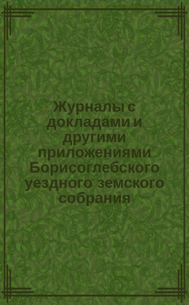 Журналы с докладами и другими приложениями Борисоглебского уездного земского собрания... очередного... 4-го, 5-го, 6-го и 7-го октября 1889 года