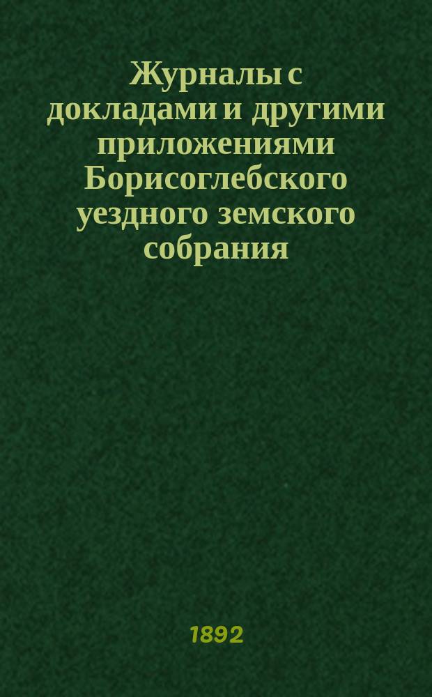 Журналы с докладами и другими приложениями Борисоглебского уездного земского собрания... экстренного и очередного 8-го и 9-го января, 27 июня, 11, 12 и 13 октября 1891 года
