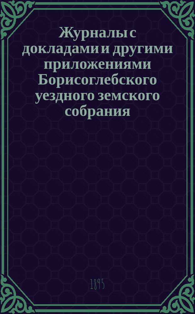 Журналы с докладами и другими приложениями Борисоглебского уездного земского собрания... очередного... 4-го, 5-го, 6-го и 7-го октября 1894 года