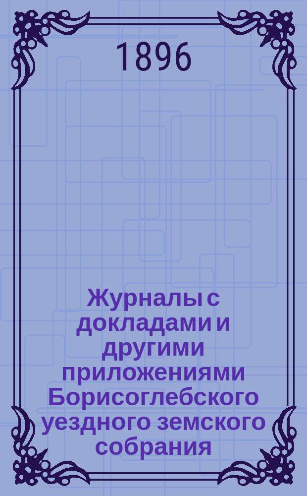 Журналы с докладами и другими приложениями Борисоглебского уездного земского собрания... очередного... 3-го, 4-го, 5-го и 7-го октября 1895 г. : очередного... 3-го, 4-го, 5-го и 7-го октября 1895 г. и экстренных собраний 27 января и 12 марта 1896 года