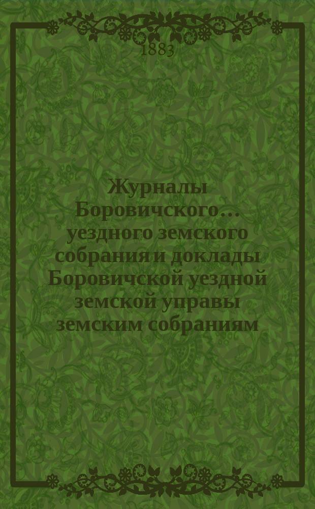 Журналы Боровичского... уездного земского собрания и доклады Боровичской уездной земской управы земским собраниям... очередного... [за 1883 год]