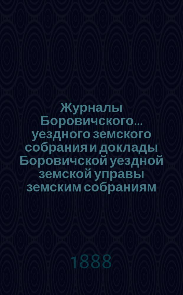 Журналы Боровичского... уездного земского собрания и доклады Боровичской уездной земской управы земским собраниям... очередного... за 1887 год