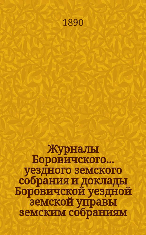 Журналы Боровичского... уездного земского собрания и доклады Боровичской уездной земской управы земским собраниям... [очередного]... за 1889 год