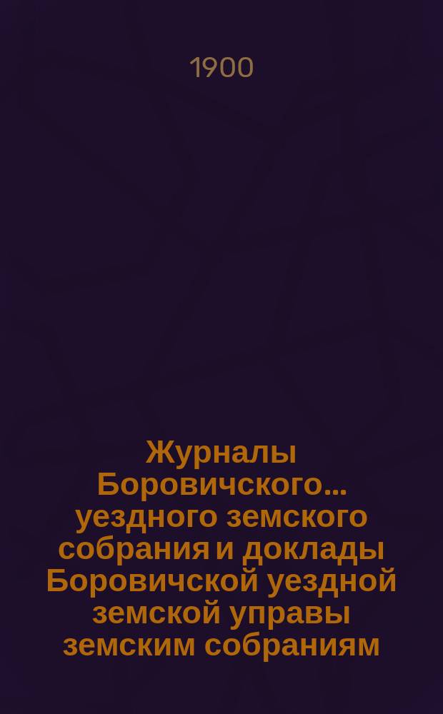 Журналы Боровичского... уездного земского собрания и доклады Боровичской уездной земской управы земским собраниям... очередного... за 1899 год : очередного... за 1899 год и... чрезвычайного... 21 июля 1899 года, с приложением