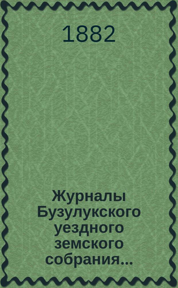 Журналы Бузулукского уездного земского собрания.. : [С докл. Уезд. зем. управы и др. прил. ... Бузулукскому : ... Бузулукскому уездному земскому собранию XVII очередной сессии за 1881 год