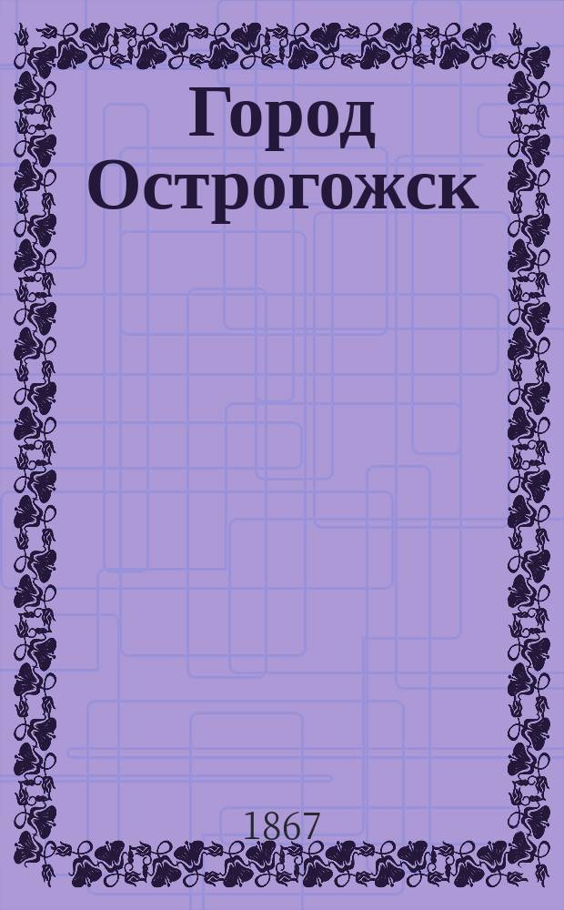 Город Острогожск (Воронежской губернии) и его уезд : Ист.-стат. и этногр. очерк с пл. города и геогр. картой уезда
