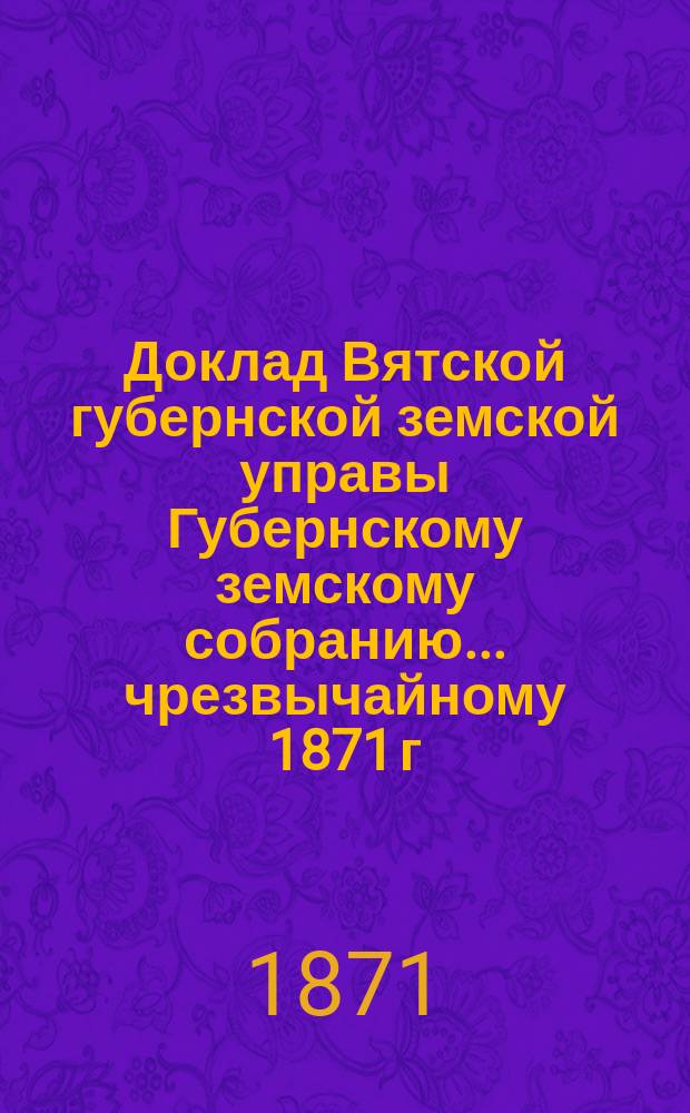 Доклад Вятской губернской земской управы Губернскому земскому собранию... чрезвычайному [1871 г.] : О замене подушной подати подворным налогом и поземельной податью, и выписка из Журнала Губернского собрания