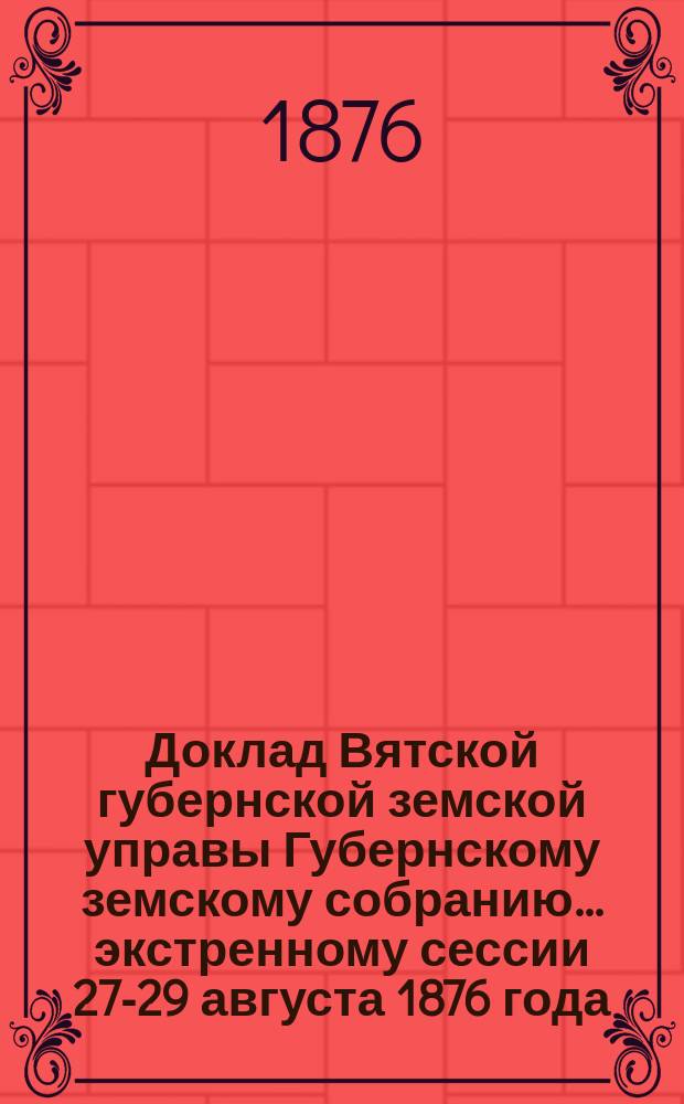 Доклад Вятской губернской земской управы Губернскому земскому собранию... экстренному сессии 27-29 августа 1876 года : О Вятском земском училище для распространения сельскохозяйственных и технических знаний и приготовления учителей и о преобразовании его в реальное, приспособленное к потребностям сельскохозяйственным