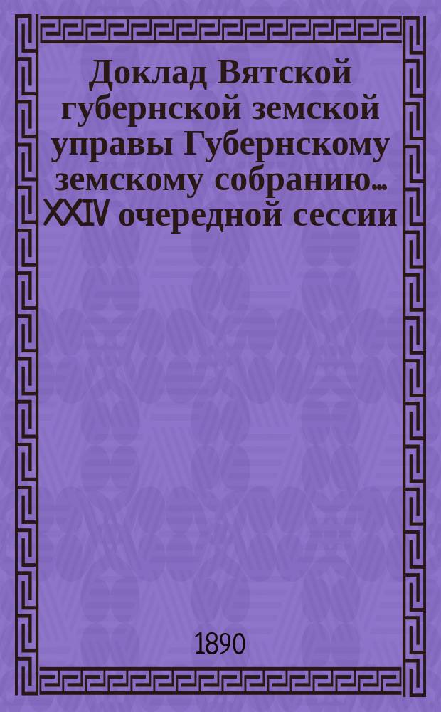 Доклад Вятской губернской земской управы Губернскому земскому собранию... XXIV очередной сессии : С представлением отчета о расходах по губернской дорожной повинности за 1889 год