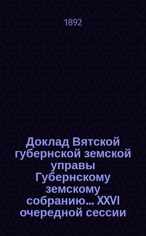 Доклад Вятской губернской земской управы Губернскому земскому собранию... XXVI очередной сессии : О сельскохозяйственных мероприятиях в Вятском уезде за 1892 г.