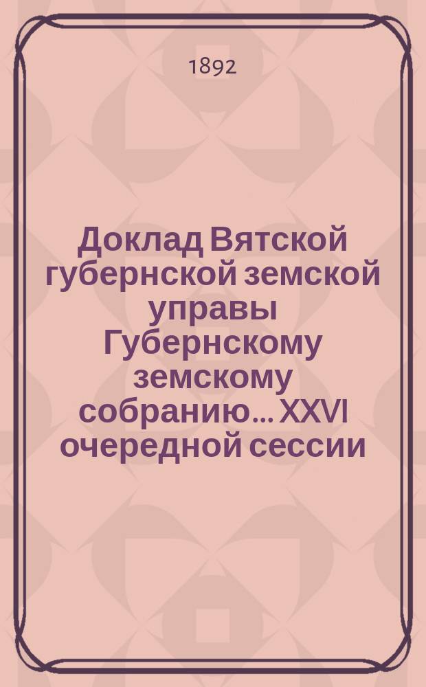 Доклад Вятской губернской земской управы Губернскому земскому собранию... XXVI очередной сессии : Об урожае хлебов за минувшее лето и об испрашиваемых уездными земствами кредитов на продовольственные и семенные нужды населения до будущего урожая хлебов
