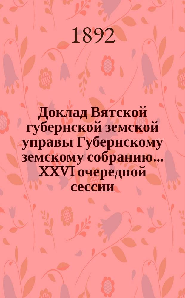 Доклад Вятской губернской земской управы Губернскому земскому собранию... XXVI очередной сессии : По народному продовольствию (о заготовке хлеба на счет имперского продовольственного капитала и о выдаче этого хлеба, а равно общественных запасов из магазинов в ссуду крестьянам на продовольствие и обсеменение яровых полей в 1892 году)