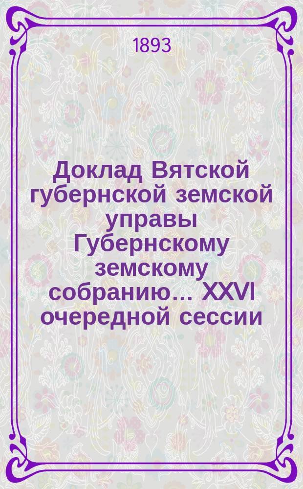 Доклад Вятской губернской земской управы Губернскому земскому собранию... XXVI очередной сессии : С представлением проекта обязательных постановлений для жителей Вятской губернии по предупреждению и прекращению повальных и заразительных болезней на домашних животных