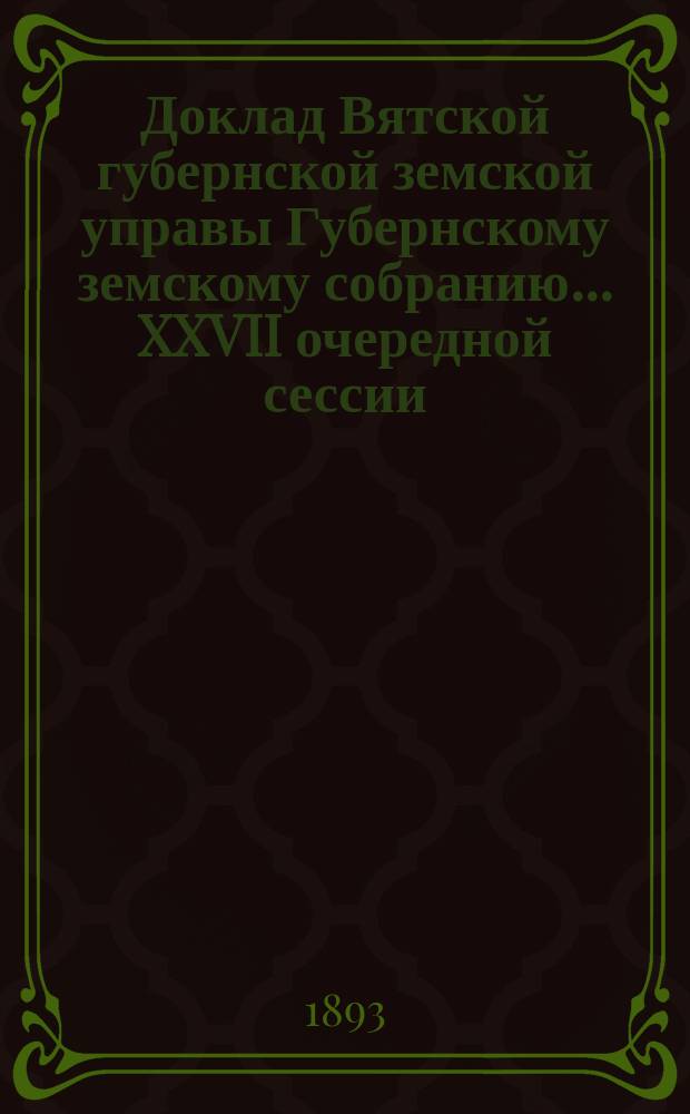 Доклад Вятской губернской земской управы Губернскому земскому собранию... XXVII очередной сессии : О ходе взаимного земского страхования от огня строений за время с 1 января по 1 сентября 1893 г.