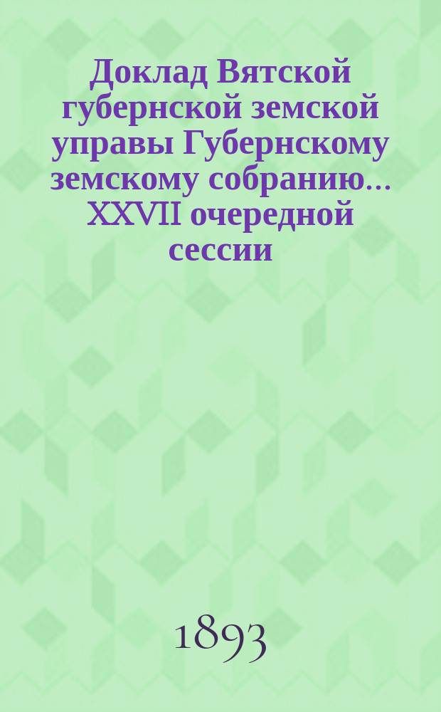Доклад Вятской губернской земской управы Губернскому земскому собранию... XXVII очередной сессии : С представлением отчета о действиях и распоряжениях Губернской и уездных земских управ по раздаче крестьянскому населению губернии продовольственных и семенных ссуд за время с 1 октября 1892 по августа 1893 г.