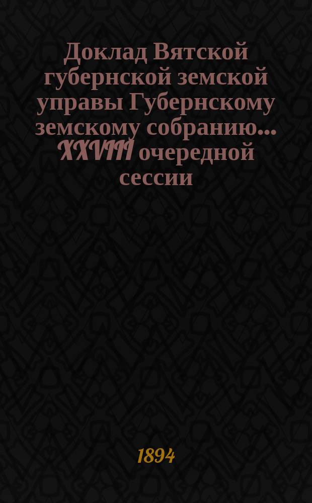 Доклад Вятской губернской земской управы Губернскому земскому собранию... XXVIII очередной сессии : О бывших в 1894 году в Вятской губернии эпидемиях и о расходах Губернского земства на прекращение их