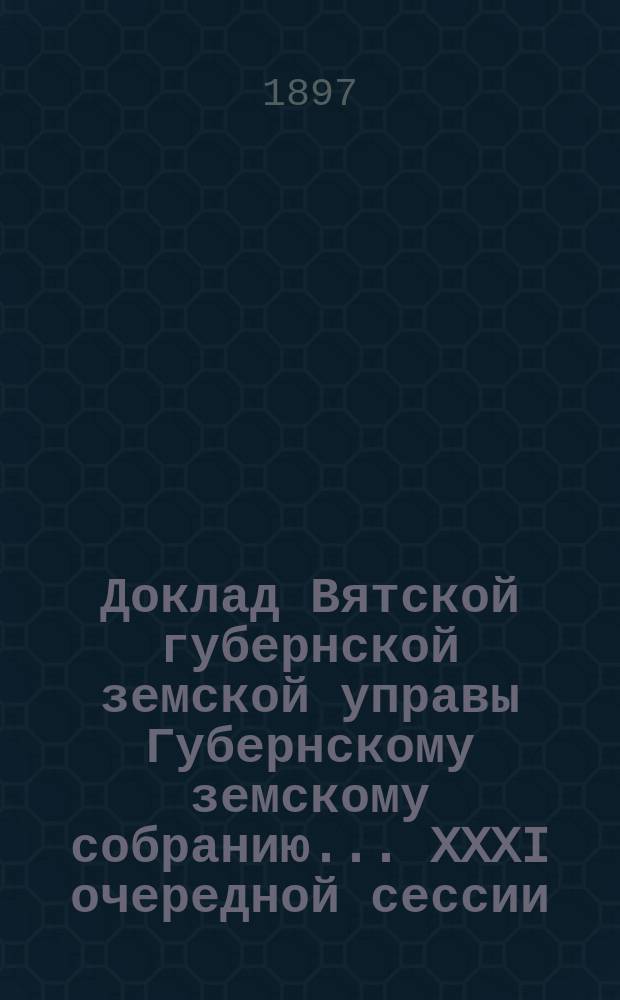 Доклад Вятской губернской земской управы Губернскому земскому собранию... XXXI очередной сессии