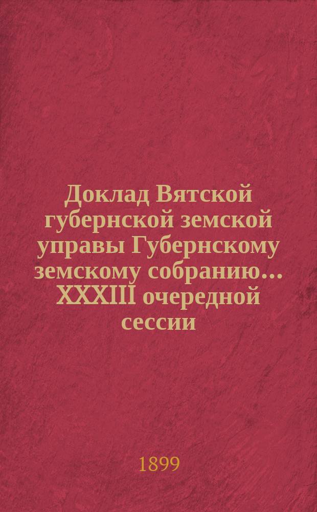 Доклад Вятской губернской земской управы Губернскому земскому собранию... XXXIII очередной сессии : О смете расходов и доходов и раскладке губернского земского сбора на 1900 год