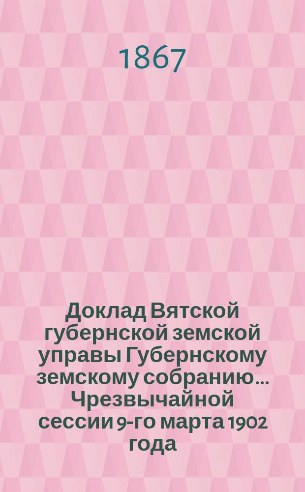 Доклад Вятской губернской земской управы Губернскому земскому собранию... Чрезвычайной сессии 9-го марта 1902 года. Приложение... : Приложение...