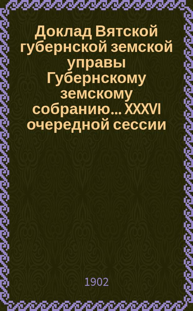 Доклад Вятской губернской земской управы Губернскому земскому собранию... XXXVI очередной сессии : С представлением проекта сметы доходов и расходов и раскладки губернского земского сбора на 1903 год