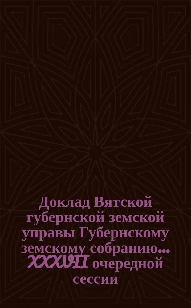 Доклад Вятской губернской земской управы Губернскому земскому собранию... XXXVII очередной сессии : [С представлением отчетов делегатов Вятского губернского земства, командированных в 1902 году на Всероссийский пожарный съезд в г. Москву]