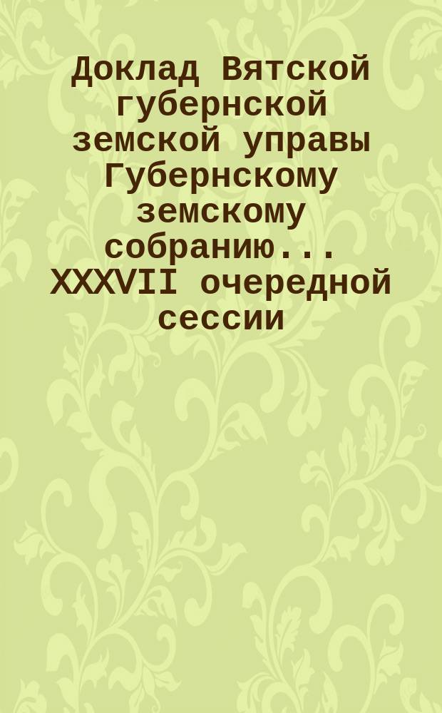 Доклад Вятской губернской земской управы Губернскому земскому собранию... XXXVII очередной сессии : С представлением проектов сметы доходов и расходов страховых капиталов по Вятской губ. на 1904 г.