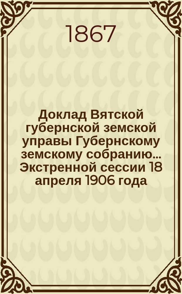 Доклад Вятской губернской земской управы Губернскому земскому собранию... Экстренной сессии 18 апреля 1906 года