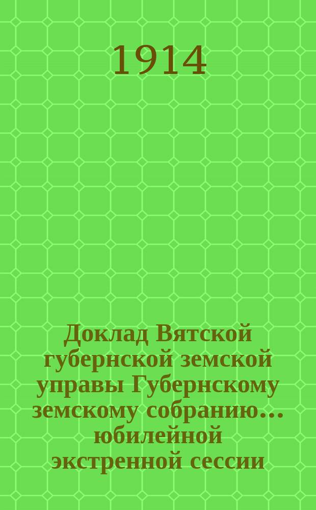 Доклад Вятской губернской земской управы Губернскому земскому собранию... юбилейной экстренной сессии : Краткий очерк деятельности Вятского губернского земства за истекший период его существования