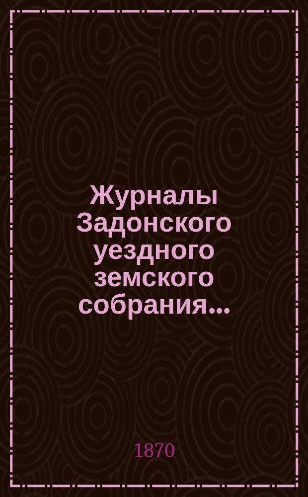 Журналы Задонского уездного земского собрания.. : С докл. Управы и прил. к ним. [27 сентября - 4-го октября 1870 года]