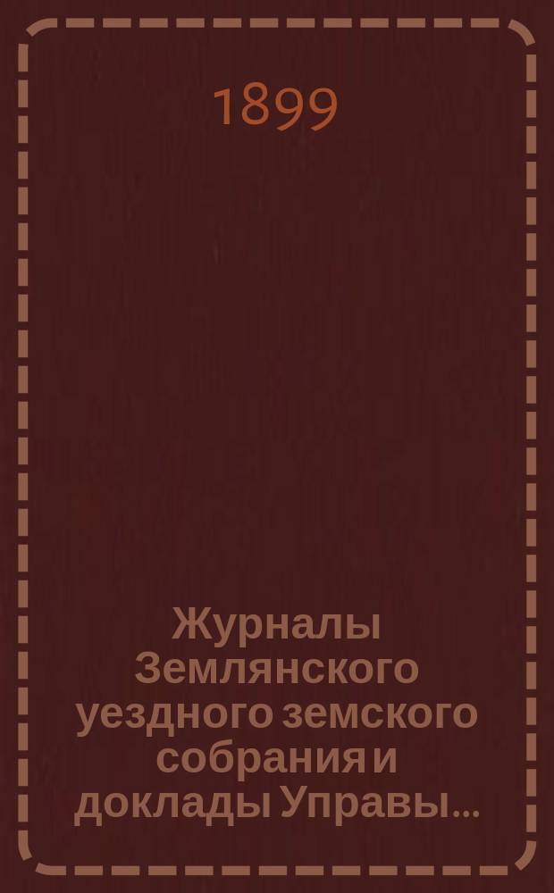Журналы Землянского уездного земского собрания [и доклады Управы].. : С прил. чрезвычайного заседания 10 июля 1898 года и очередной сессии 1898 года