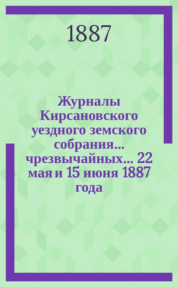Журналы Кирсановского уездного земского собрания... чрезвычайных... 22 мая и 15 июня 1887 года
