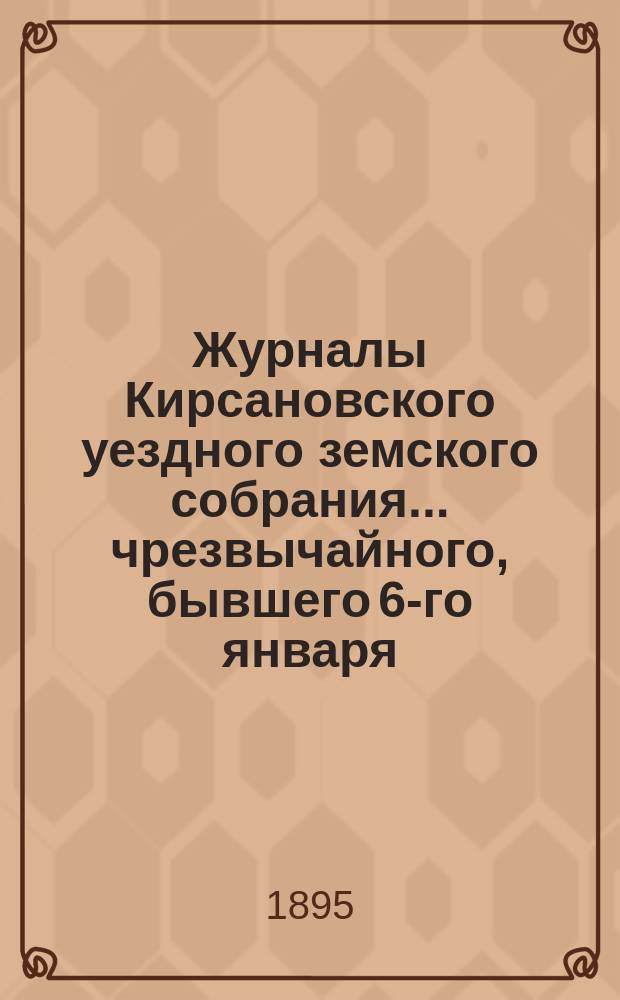 Журналы Кирсановского уездного земского собрания... чрезвычайного, бывшего 6-го января : чрезвычайного, бывшего 6-го января, и очередного октябрьской сессии 1894 года... с приложениями, и земская смета и раскладка на 1895 год