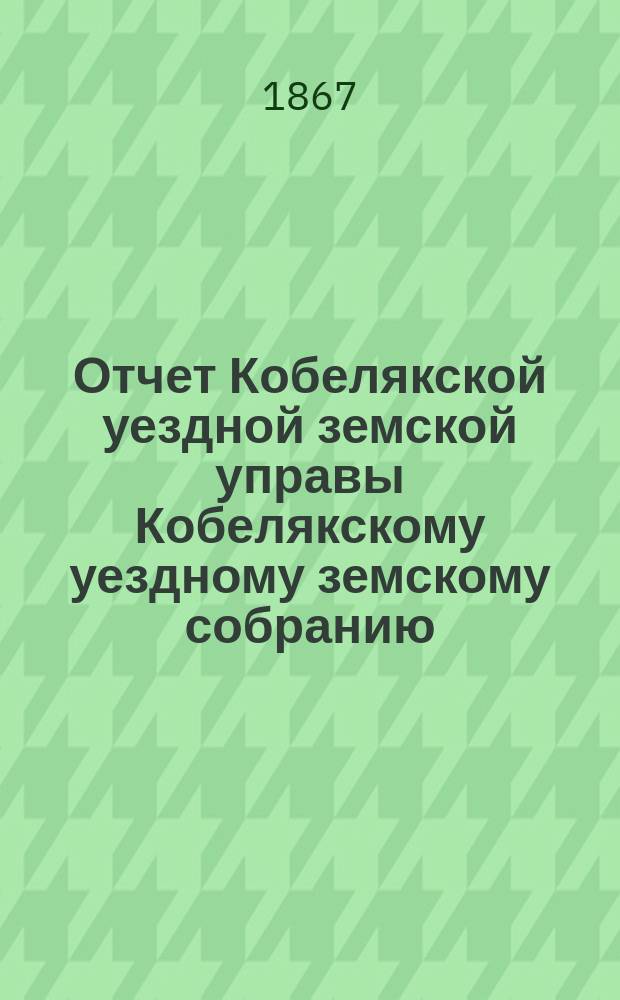 Отчет Кобелякской уездной земской управы Кобелякскому уездному земскому собранию... [после 2-й сессии... : [после 2-й сессии... с 15 сентября 1866 года по 1 сентября 1867 года] и журнальные постановления уездного 3-го очередного земского собрания 1867 года