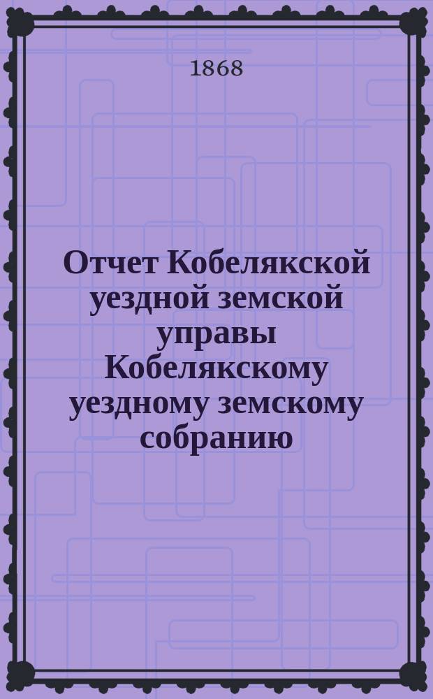 Отчет Кобелякской уездной земской управы Кобелякскому уездному земскому собранию... после 3-й сессии : после 3-й сессии, с 15-го сентября 1867 по 1-е июля 1868 г., и журналы 4-го очередного... собрания 1868 года