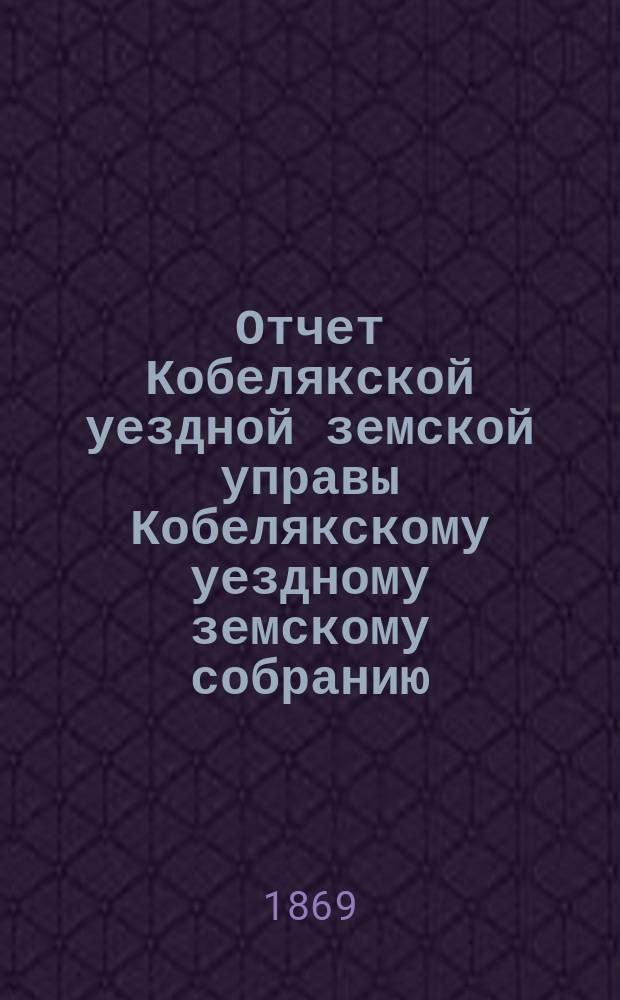 Отчет Кобелякской уездной земской управы Кобелякскому уездному земскому собранию... после 4-й сессии : после 4-й сессии, с 1-го июля 1868 по 1-е мая 1869 г. и журналы 5-го очередного... собрания 1869 года