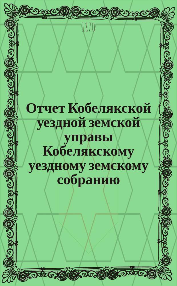 Отчет Кобелякской уездной земской управы Кобелякскому уездному земскому собранию... в 1869 году : в 1869 году и журналы 6-го очередного... собрания 1870 года