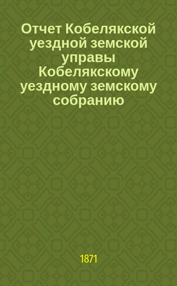 Отчет Кобелякской уездной земской управы Кобелякскому уездному земскому собранию... в 1870 году : в 1870 году и журналы VII очередного... собрания 1871 года