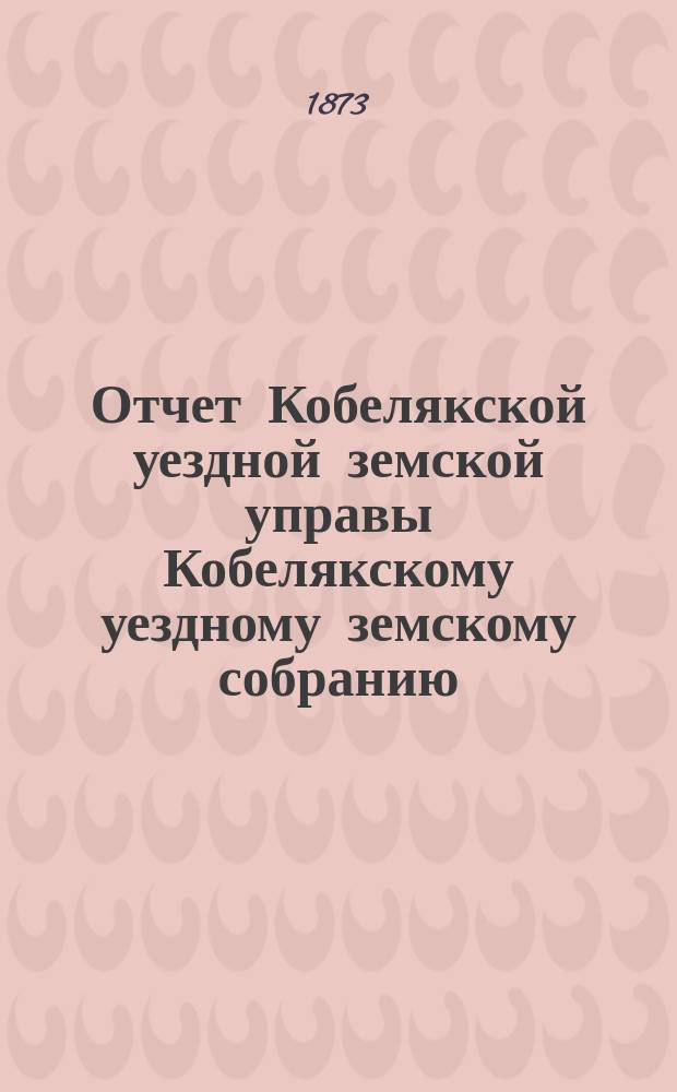 Отчет Кобелякской уездной земской управы Кобелякскому уездному земскому собранию... с 1-го генваря 1872 : с 1-го генваря 1872 по 1-е генваря 1873 г. и журналы IX очередного... собрания 1873 года