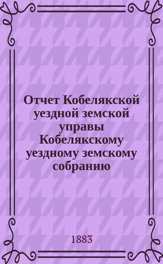 Отчет Кобелякской уездной земской управы Кобелякскому уездному земскому собранию... XIX очередному... за 1882 год