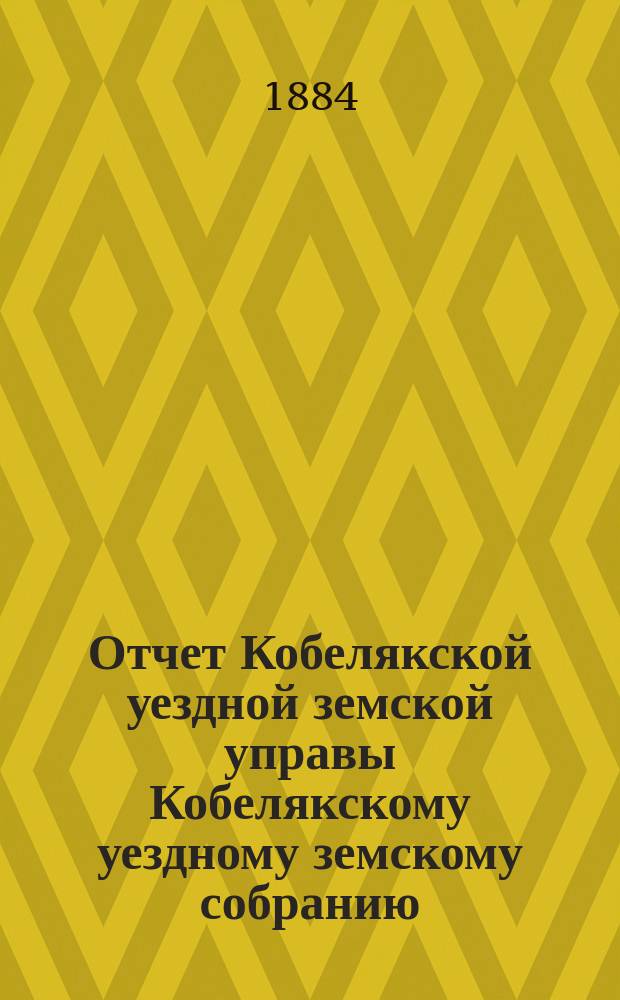 Отчет Кобелякской уездной земской управы Кобелякскому уездному земскому собранию... XX очередному... за 1883 год