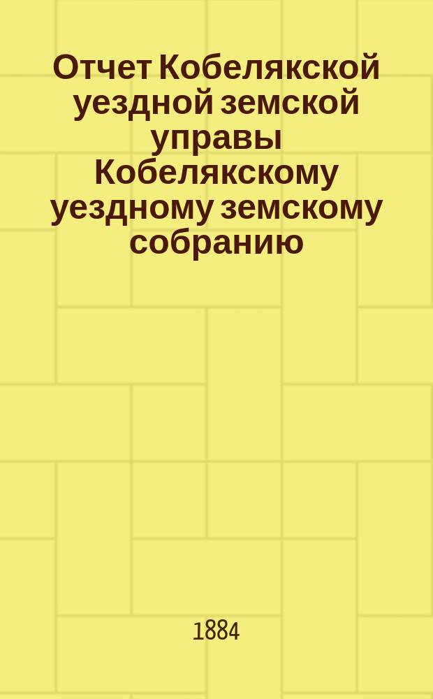 Отчет Кобелякской уездной земской управы Кобелякскому уездному земскому собранию... XX очередному... за 1883 год