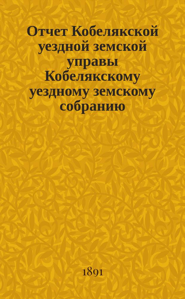 Отчет Кобелякской уездной земской управы Кобелякскому уездному земскому собранию... XXVIII очередного созыва за 1891 год