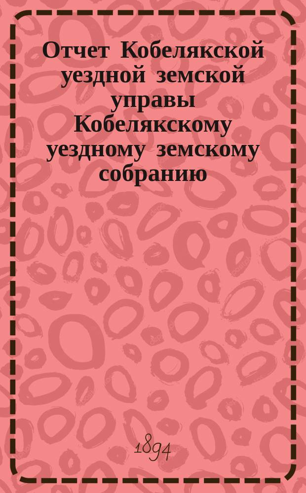 Отчет Кобелякской уездной земской управы Кобелякскому уездному земскому собранию... XXX очередного созыва за 1893 год
